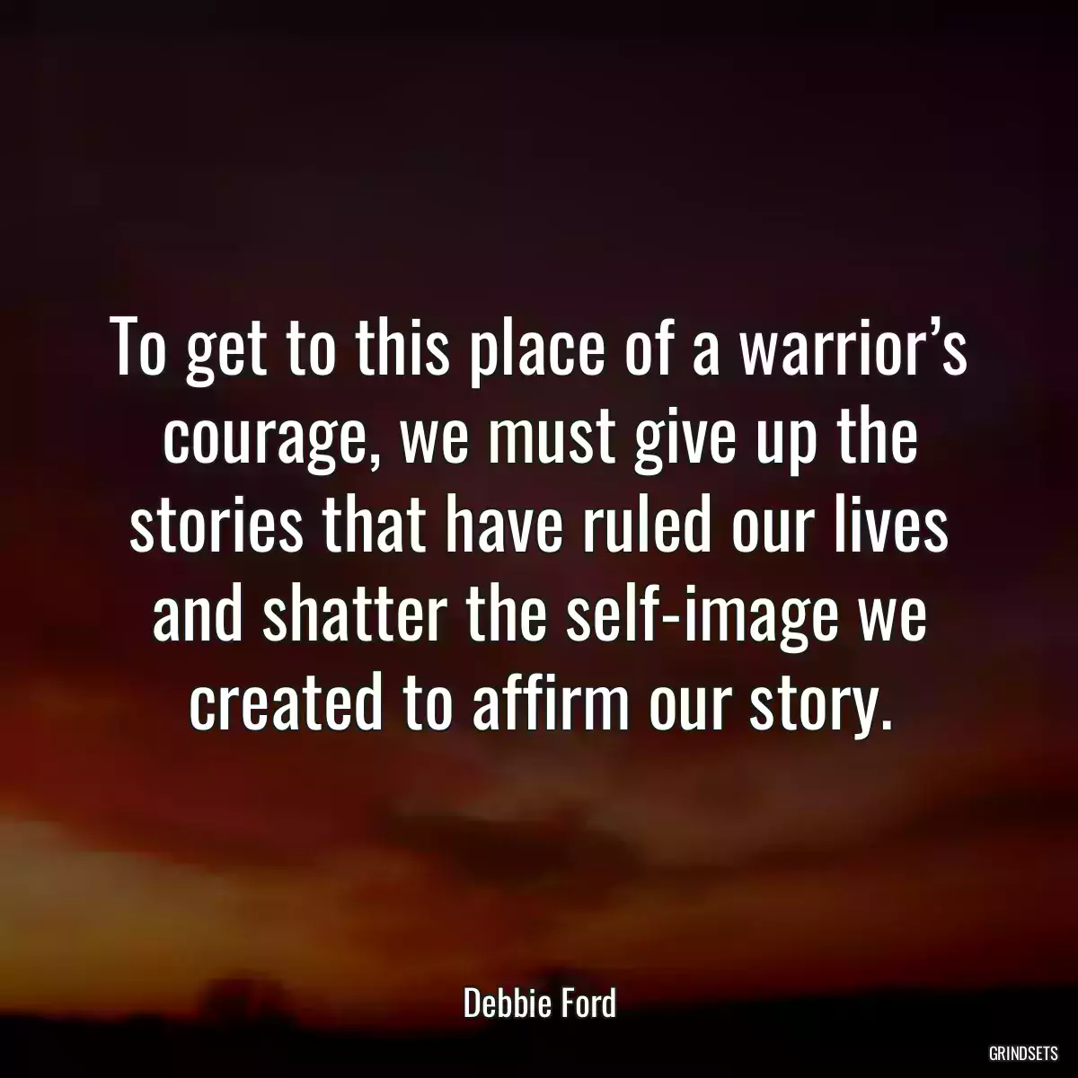 To get to this place of a warrior’s courage, we must give up the stories that have ruled our lives and shatter the self-image we created to affirm our story.