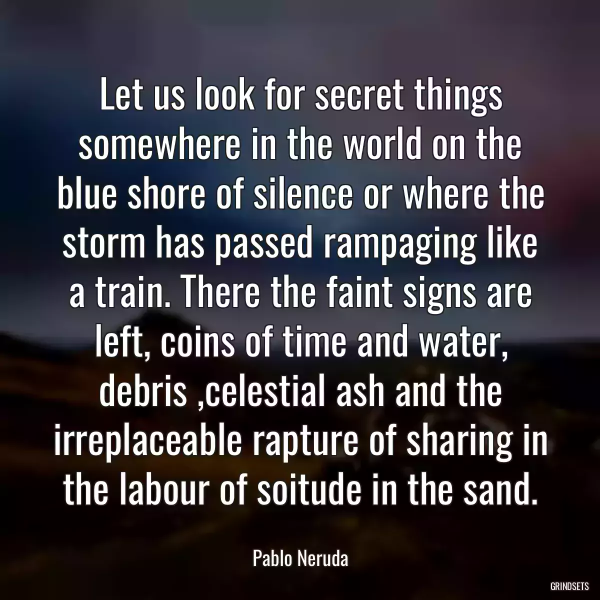 Let us look for secret things somewhere in the world on the blue shore of silence or where the storm has passed rampaging like a train. There the faint signs are left, coins of time and water, debris ,celestial ash and the irreplaceable rapture of sharing in the labour of soitude in the sand.