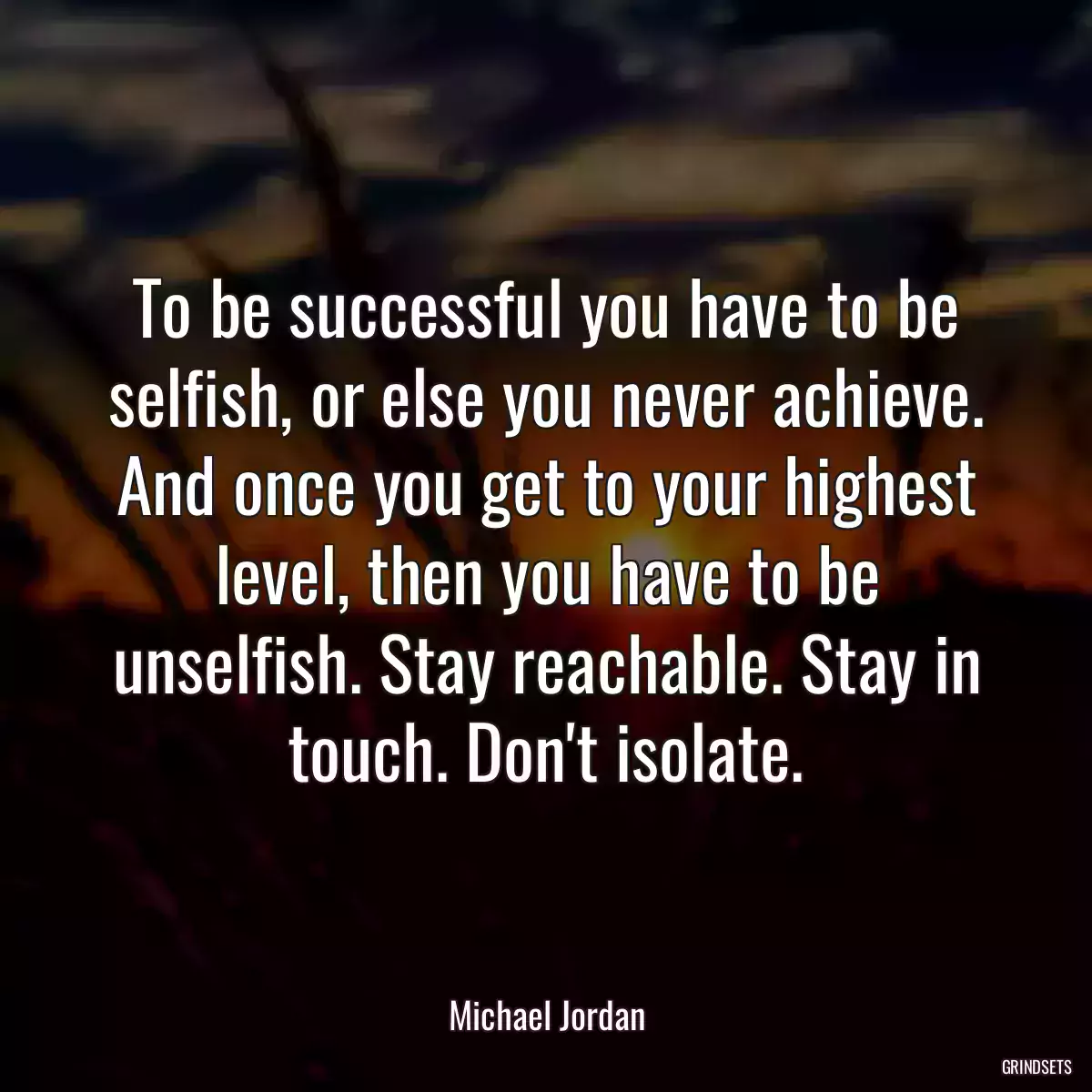 To be successful you have to be selfish, or else you never achieve. And once you get to your highest level, then you have to be unselfish. Stay reachable. Stay in touch. Don\'t isolate.