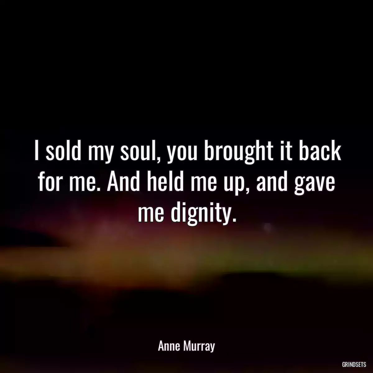 I sold my soul, you brought it back for me. And held me up, and gave me dignity.