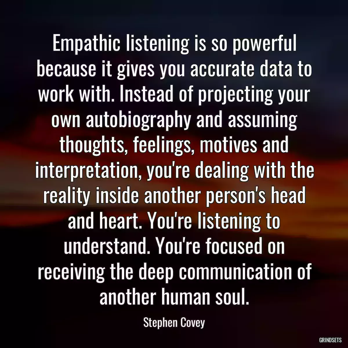 Empathic listening is so powerful because it gives you accurate data to work with. Instead of projecting your own autobiography and assuming thoughts, feelings, motives and interpretation, you\'re dealing with the reality inside another person\'s head and heart. You\'re listening to understand. You\'re focused on receiving the deep communication of another human soul.