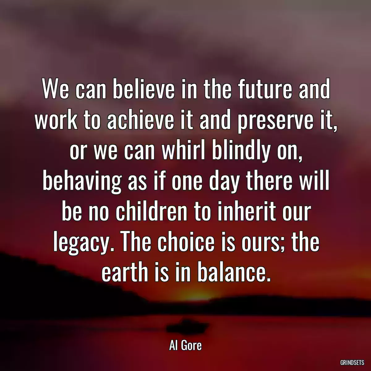 We can believe in the future and work to achieve it and preserve it, or we can whirl blindly on, behaving as if one day there will be no children to inherit our legacy. The choice is ours; the earth is in balance.