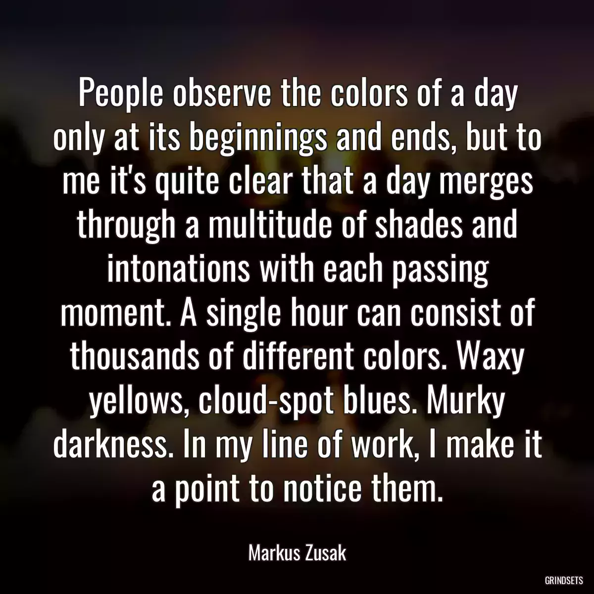 People observe the colors of a day only at its beginnings and ends, but to me it\'s quite clear that a day merges through a multitude of shades and intonations with each passing moment. A single hour can consist of thousands of different colors. Waxy yellows, cloud-spot blues. Murky darkness. In my line of work, I make it a point to notice them.