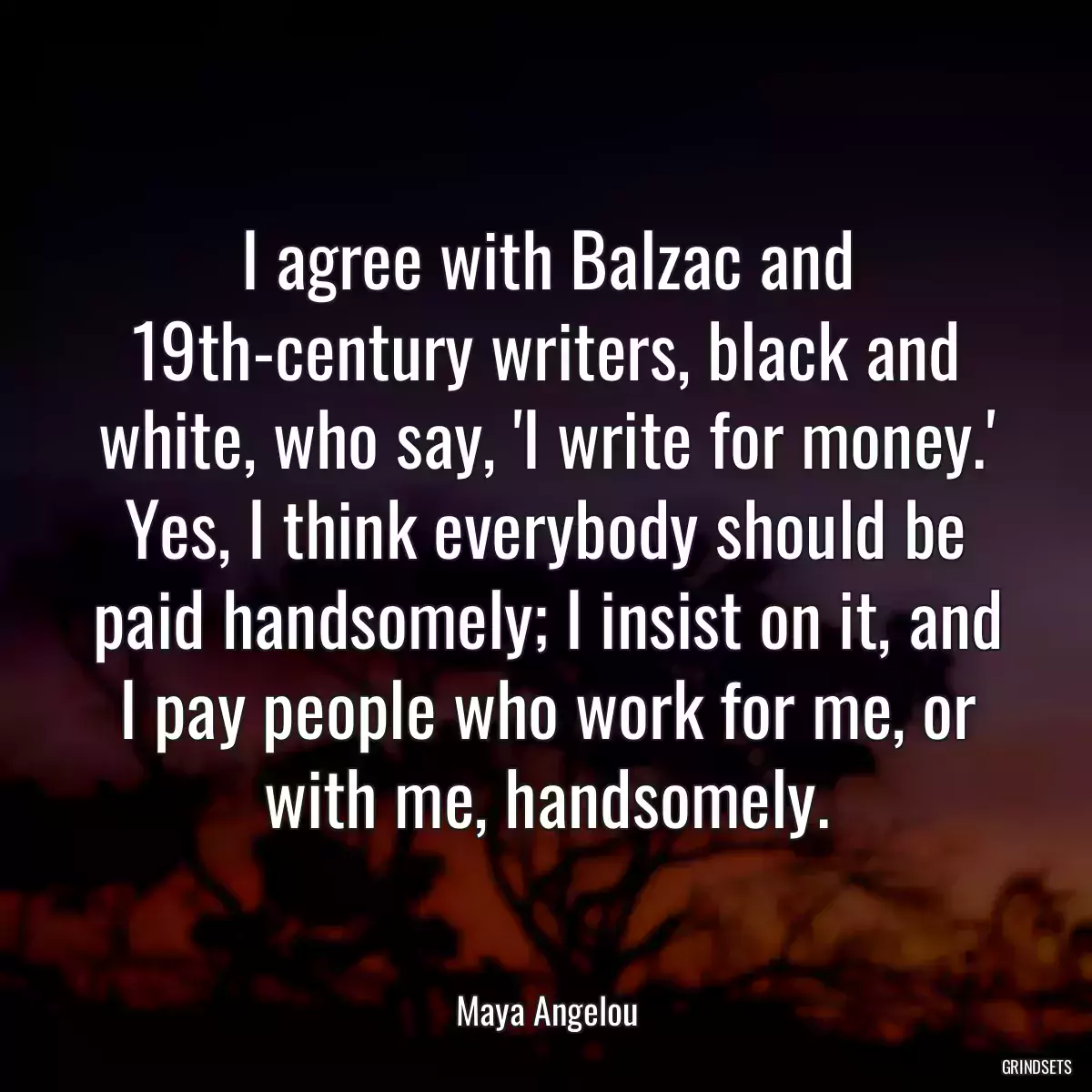 I agree with Balzac and 19th-century writers, black and white, who say, \'I write for money.\' Yes, I think everybody should be paid handsomely; I insist on it, and I pay people who work for me, or with me, handsomely.