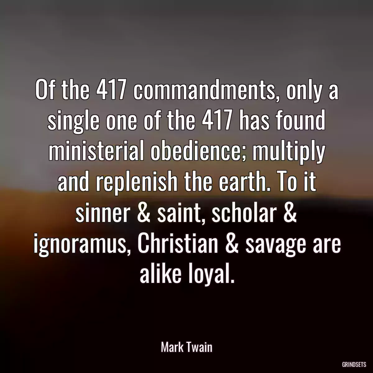 Of the 417 commandments, only a single one of the 417 has found ministerial obedience; multiply and replenish the earth. To it sinner & saint, scholar & ignoramus, Christian & savage are alike loyal.