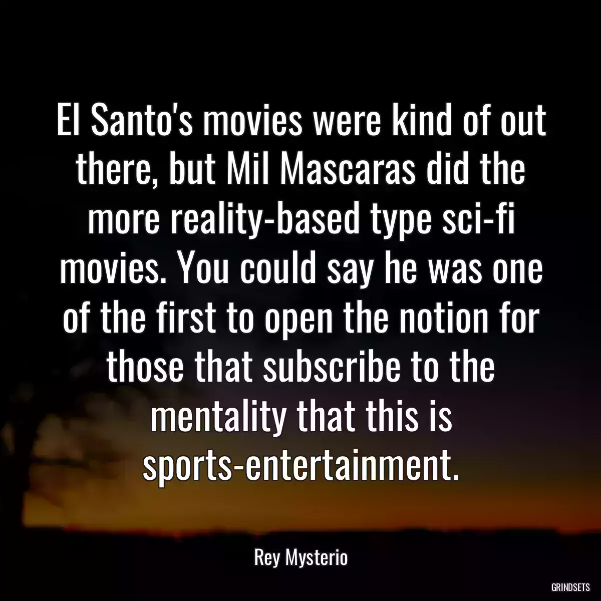 El Santo\'s movies were kind of out there, but Mil Mascaras did the more reality-based type sci-fi movies. You could say he was one of the first to open the notion for those that subscribe to the mentality that this is sports-entertainment.