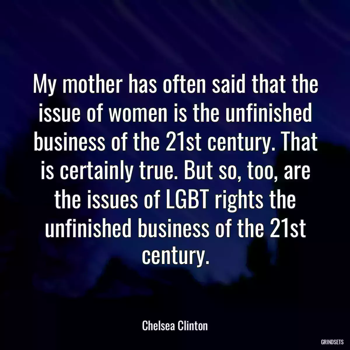 My mother has often said that the issue of women is the unfinished business of the 21st century. That is certainly true. But so, too, are the issues of LGBT rights the unfinished business of the 21st century.