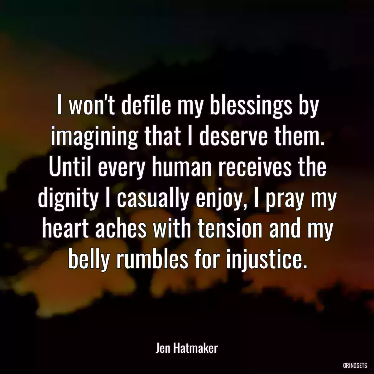 I won\'t defile my blessings by imagining that I deserve them. Until every human receives the dignity I casually enjoy, I pray my heart aches with tension and my belly rumbles for injustice.