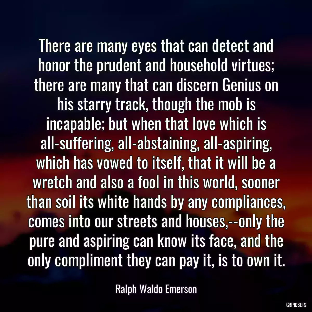 There are many eyes that can detect and honor the prudent and household virtues; there are many that can discern Genius on his starry track, though the mob is incapable; but when that love which is all-suffering, all-abstaining, all-aspiring, which has vowed to itself, that it will be a wretch and also a fool in this world, sooner than soil its white hands by any compliances, comes into our streets and houses,--only the pure and aspiring can know its face, and the only compliment they can pay it, is to own it.