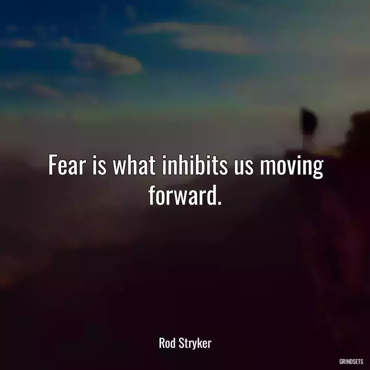 Fear is what inhibits us moving forward.