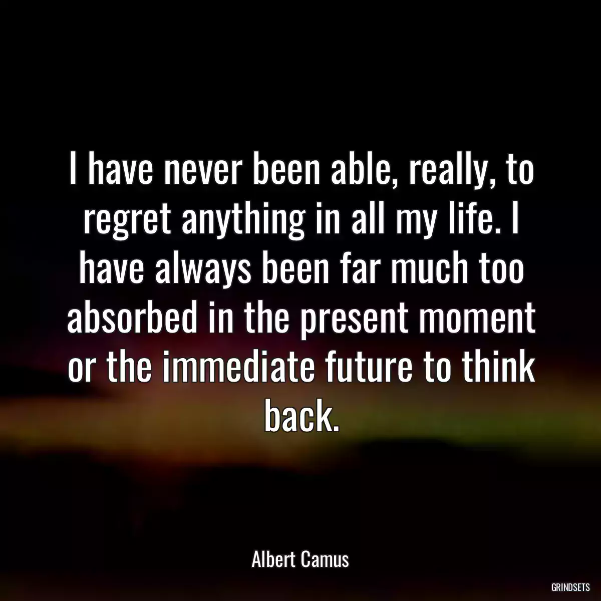 I have never been able, really, to regret anything in all my life. I have always been far much too absorbed in the present moment or the immediate future to think back.