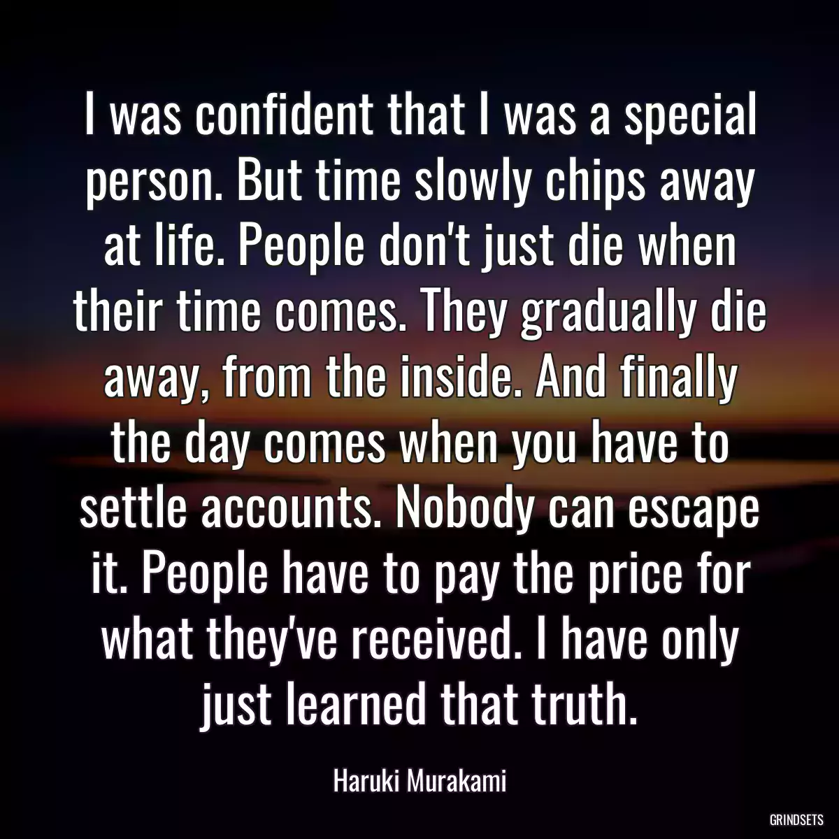 I was confident that I was a special person. But time slowly chips away at life. People don\'t just die when their time comes. They gradually die away, from the inside. And finally the day comes when you have to settle accounts. Nobody can escape it. People have to pay the price for what they\'ve received. I have only just learned that truth.