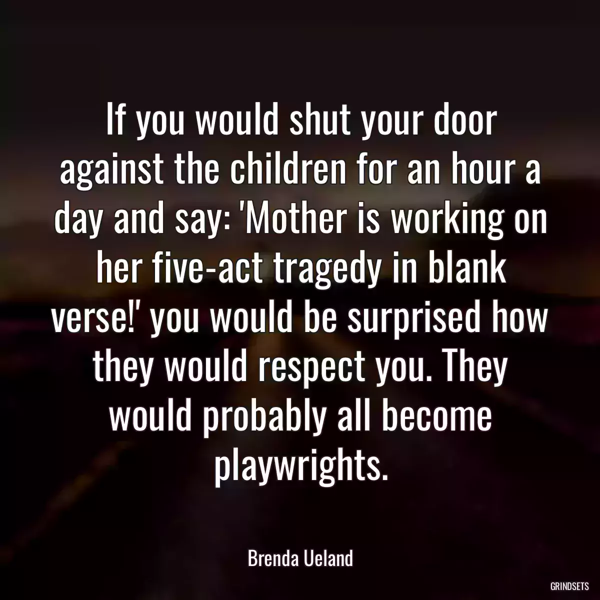 If you would shut your door against the children for an hour a day and say: \'Mother is working on her five-act tragedy in blank verse!\' you would be surprised how they would respect you. They would probably all become playwrights.