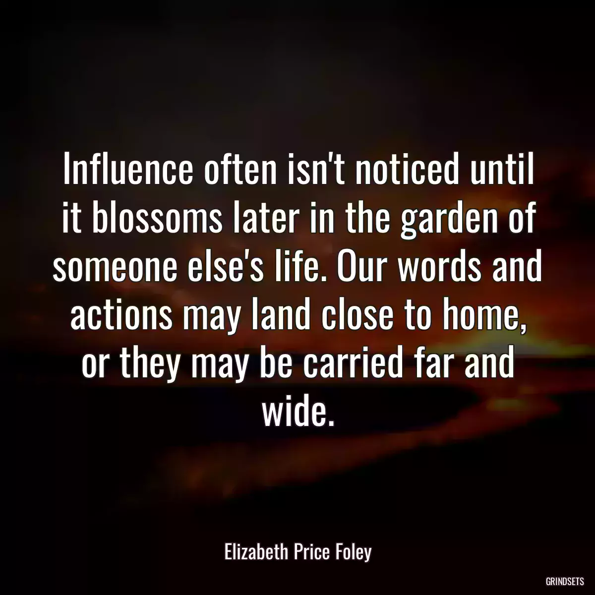 Influence often isn\'t noticed until it blossoms later in the garden of someone else\'s life. Our words and actions may land close to home, or they may be carried far and wide.