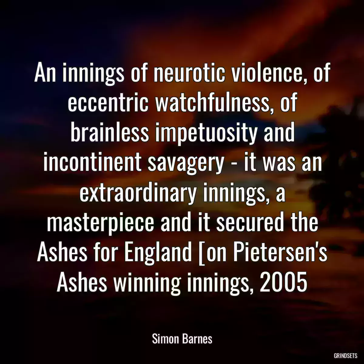 An innings of neurotic violence, of eccentric watchfulness, of brainless impetuosity and incontinent savagery - it was an extraordinary innings, a masterpiece and it secured the Ashes for England [on Pietersen\'s Ashes winning innings, 2005