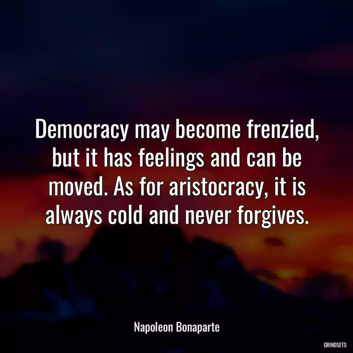 Democracy may become frenzied, but it has feelings and can be moved. As for aristocracy, it is always cold and never forgives.