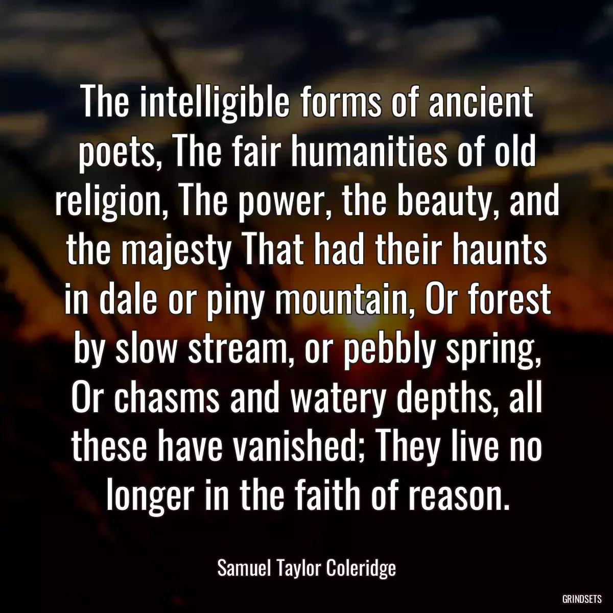 The intelligible forms of ancient poets, The fair humanities of old religion, The power, the beauty, and the majesty That had their haunts in dale or piny mountain, Or forest by slow stream, or pebbly spring, Or chasms and watery depths, all these have vanished; They live no longer in the faith of reason.