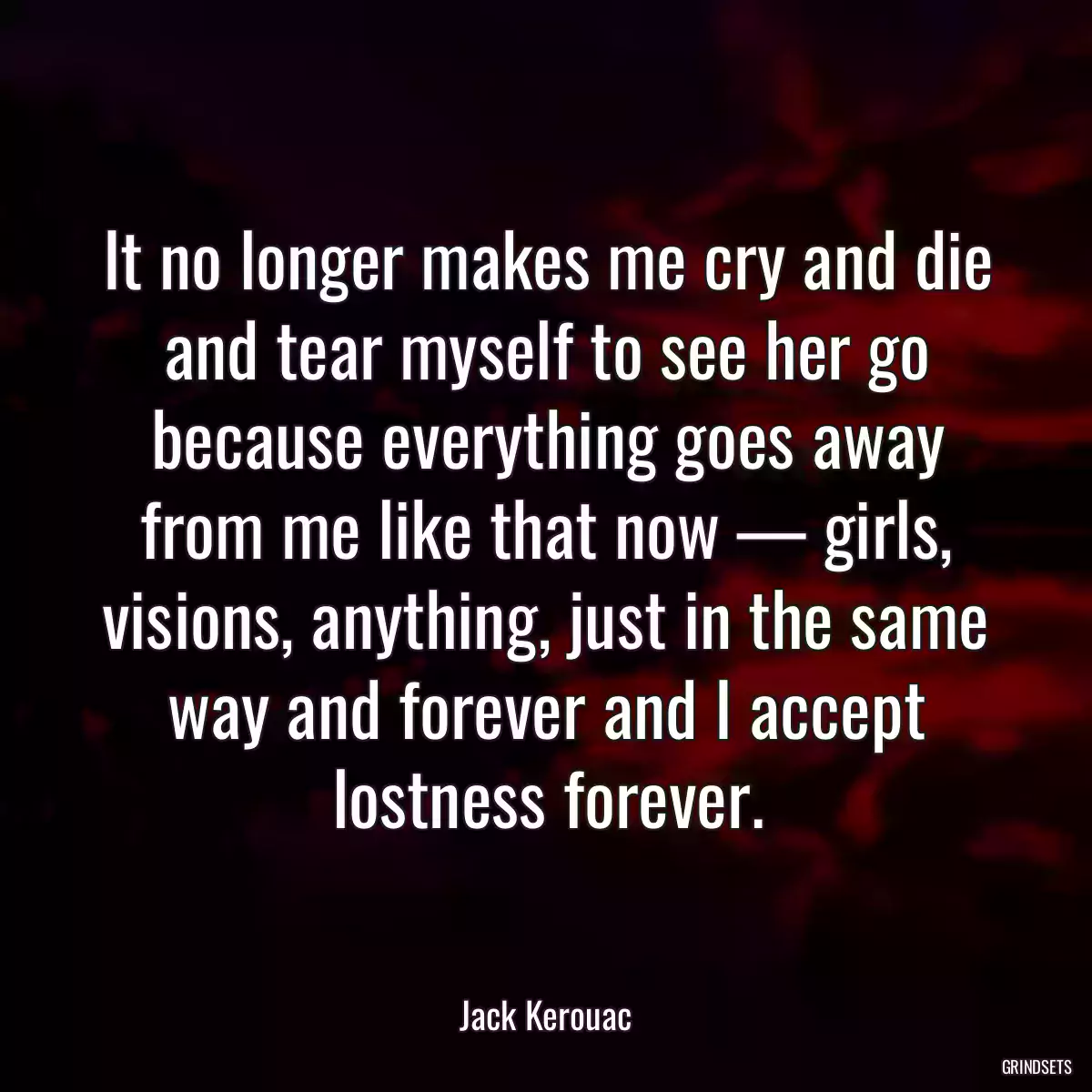 It no longer makes me cry and die and tear myself to see her go because everything goes away from me like that now — girls, visions, anything, just in the same way and forever and I accept lostness forever.