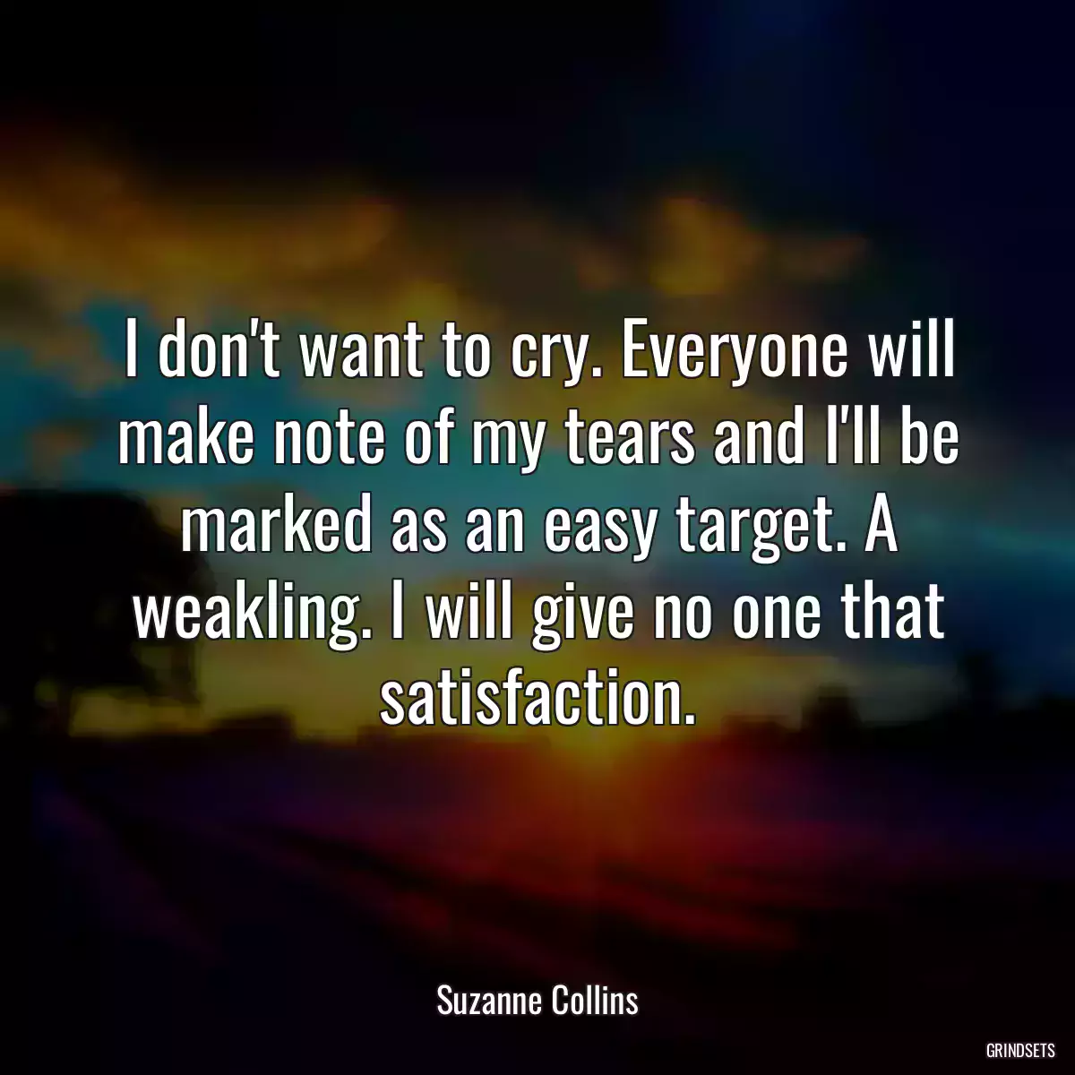 I don\'t want to cry. Everyone will make note of my tears and I\'ll be marked as an easy target. A weakling. I will give no one that satisfaction.