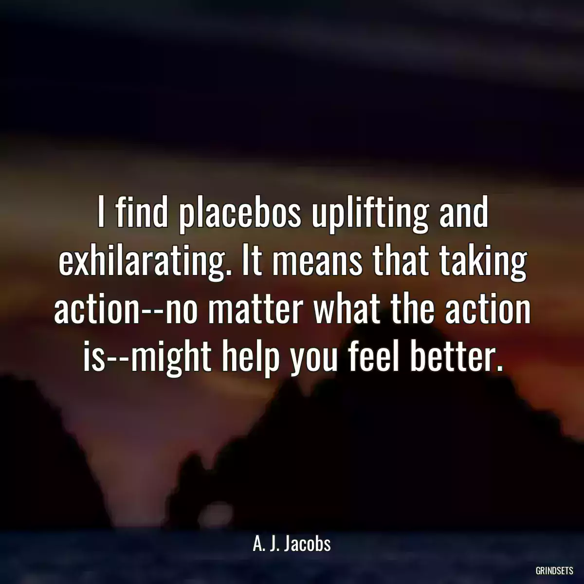 I find placebos uplifting and exhilarating. It means that taking action--no matter what the action is--might help you feel better.