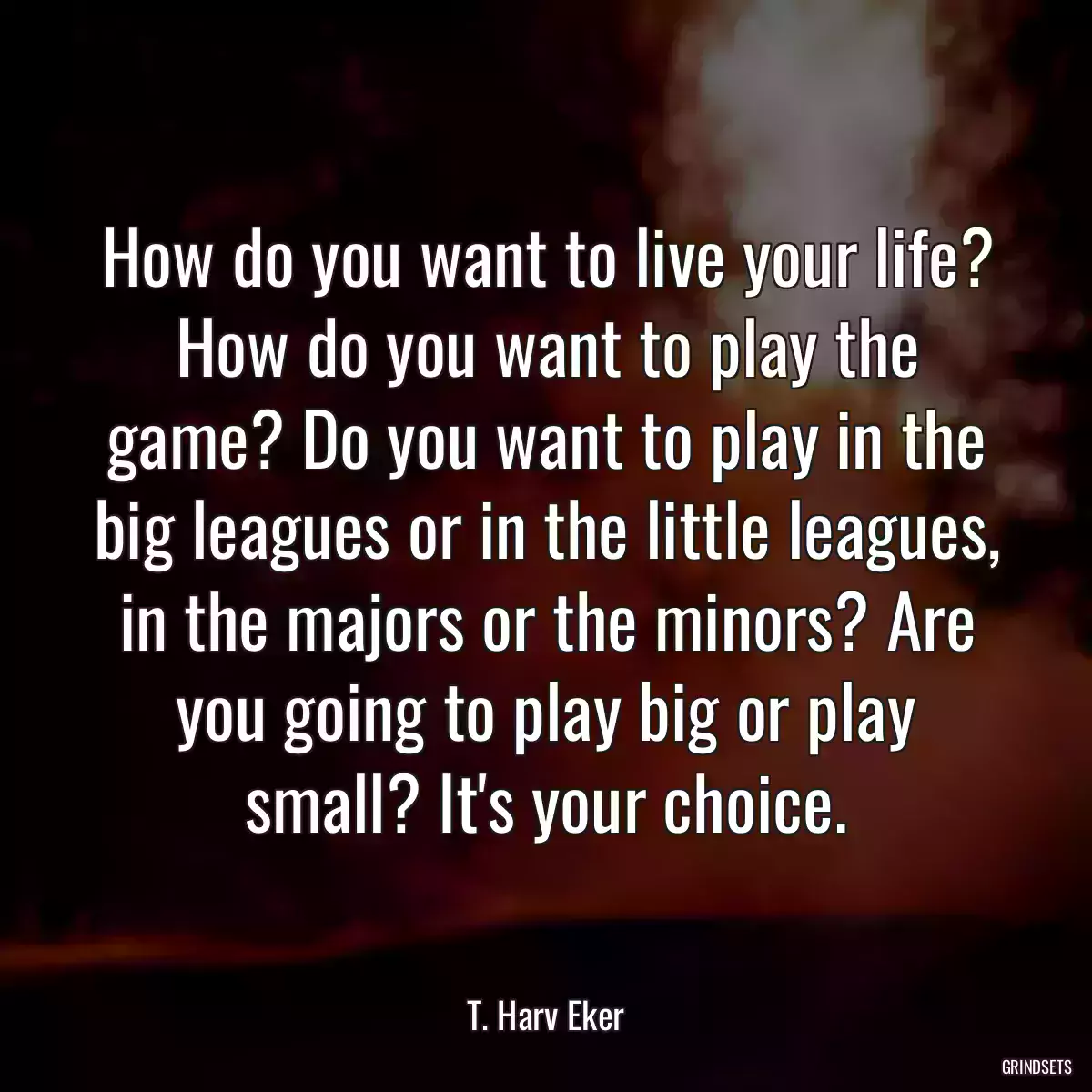 How do you want to live your life? How do you want to play the game? Do you want to play in the big leagues or in the little leagues, in the majors or the minors? Are you going to play big or play small? It\'s your choice.