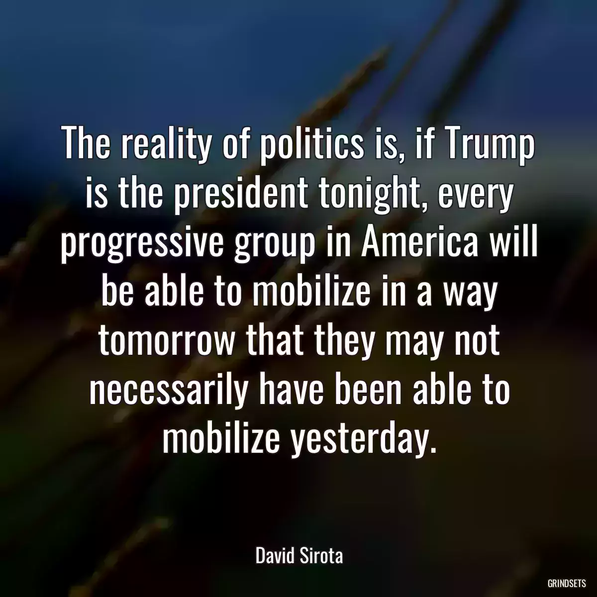 The reality of politics is, if Trump is the president tonight, every progressive group in America will be able to mobilize in a way tomorrow that they may not necessarily have been able to mobilize yesterday.