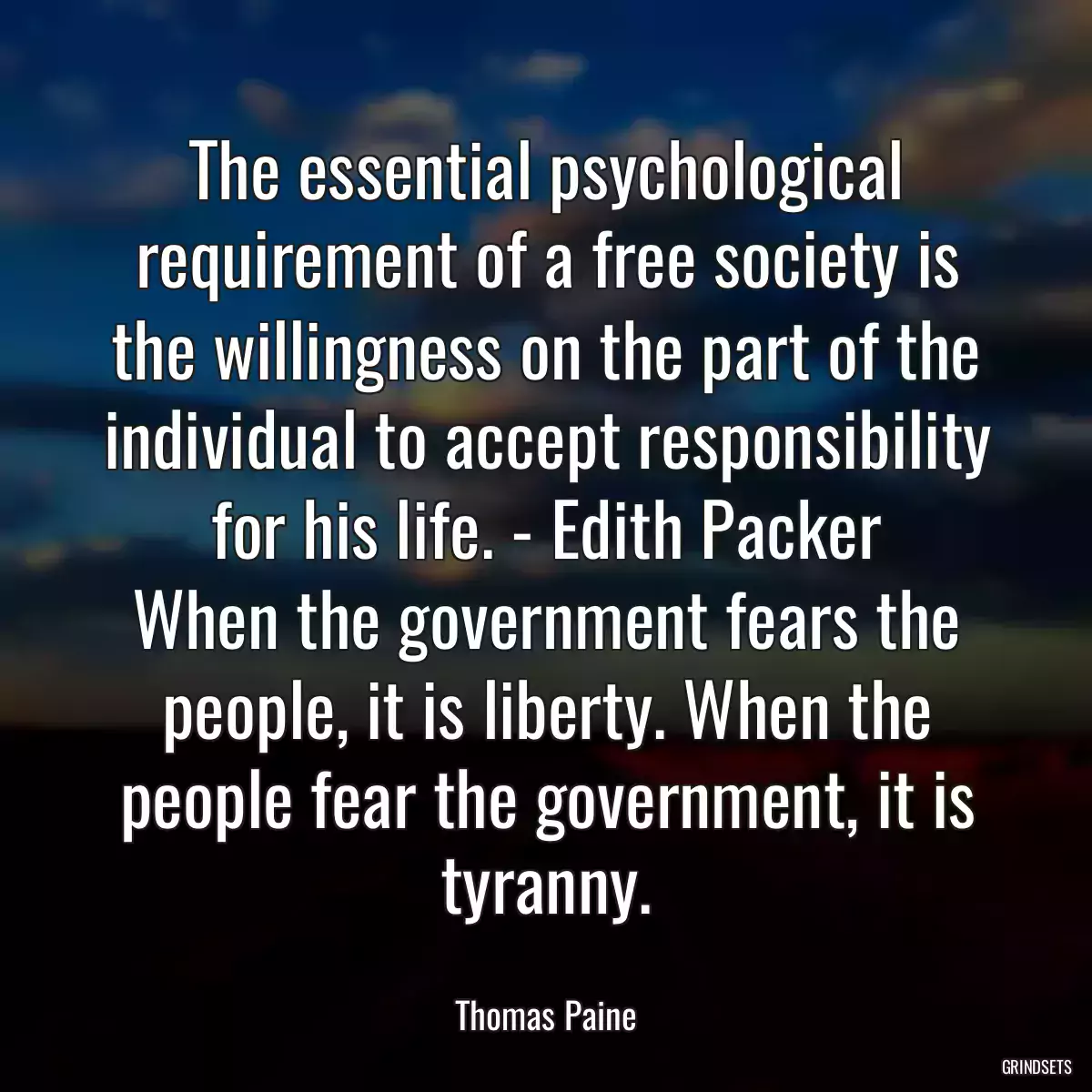 The essential psychological requirement of a free society is the willingness on the part of the individual to accept responsibility for his life. - Edith Packer
When the government fears the people, it is liberty. When the people fear the government, it is tyranny.