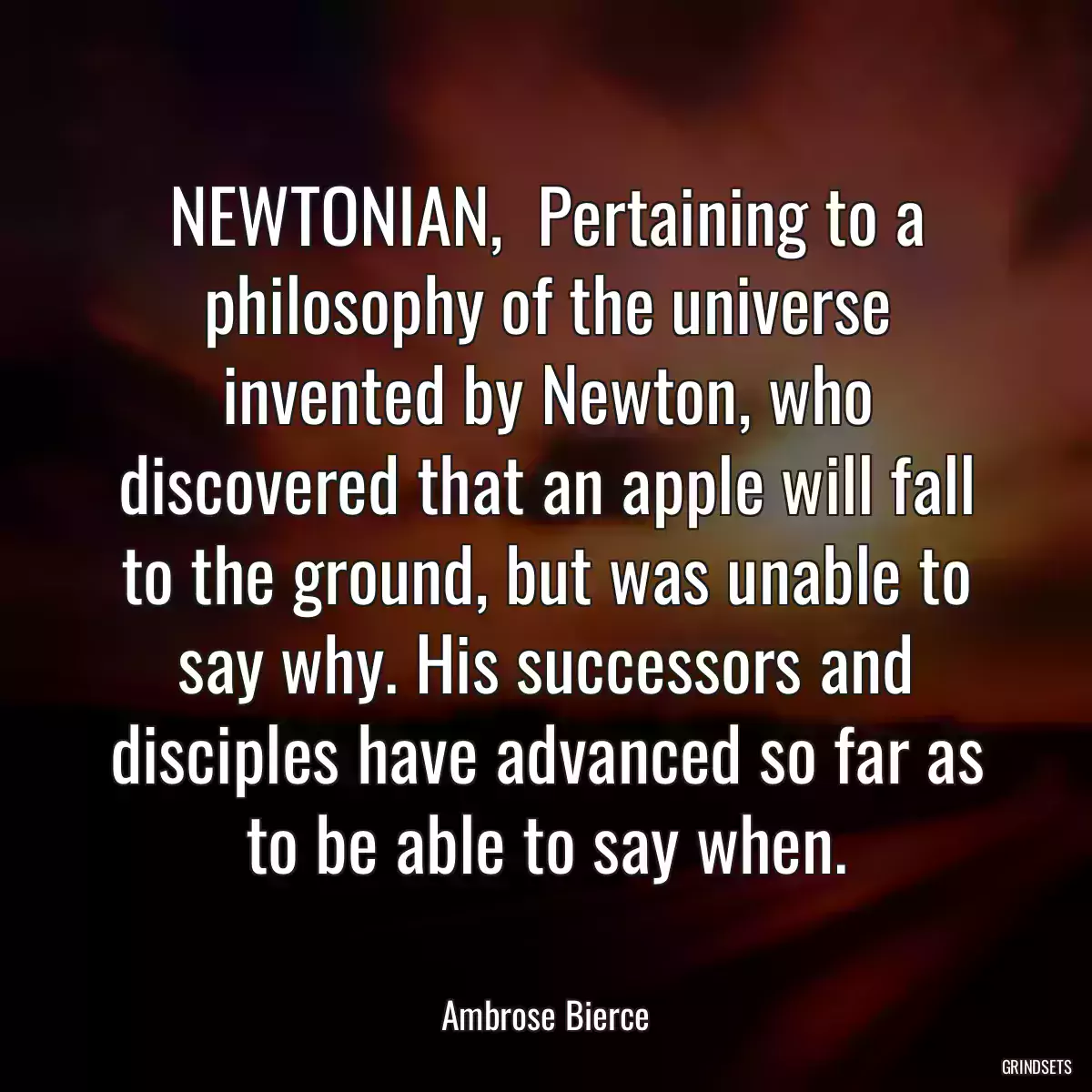 NEWTONIAN,  Pertaining to a philosophy of the universe invented by Newton, who discovered that an apple will fall to the ground, but was unable to say why. His successors and disciples have advanced so far as to be able to say when.