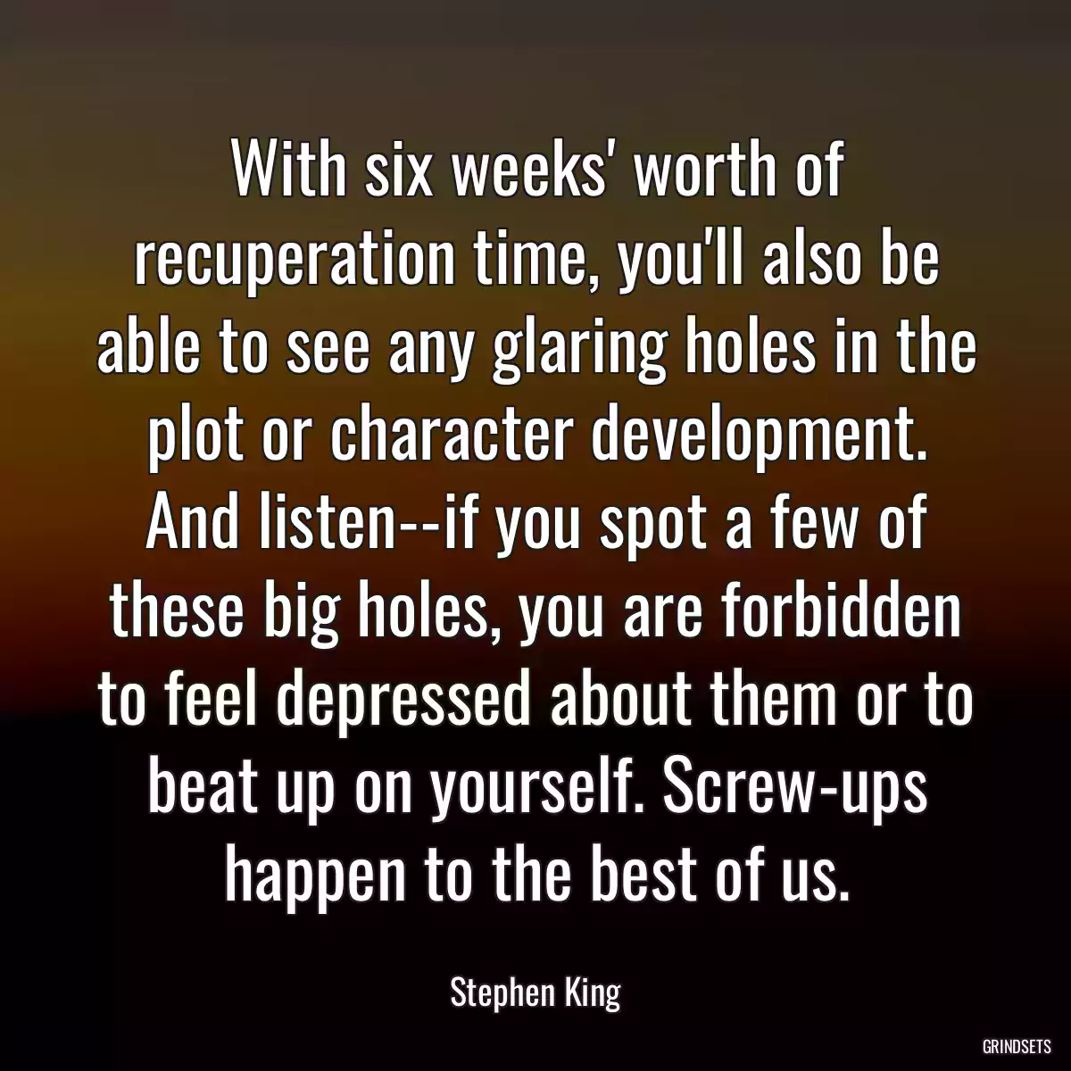 With six weeks\' worth of recuperation time, you\'ll also be able to see any glaring holes in the plot or character development. And listen--if you spot a few of these big holes, you are forbidden to feel depressed about them or to beat up on yourself. Screw-ups happen to the best of us.