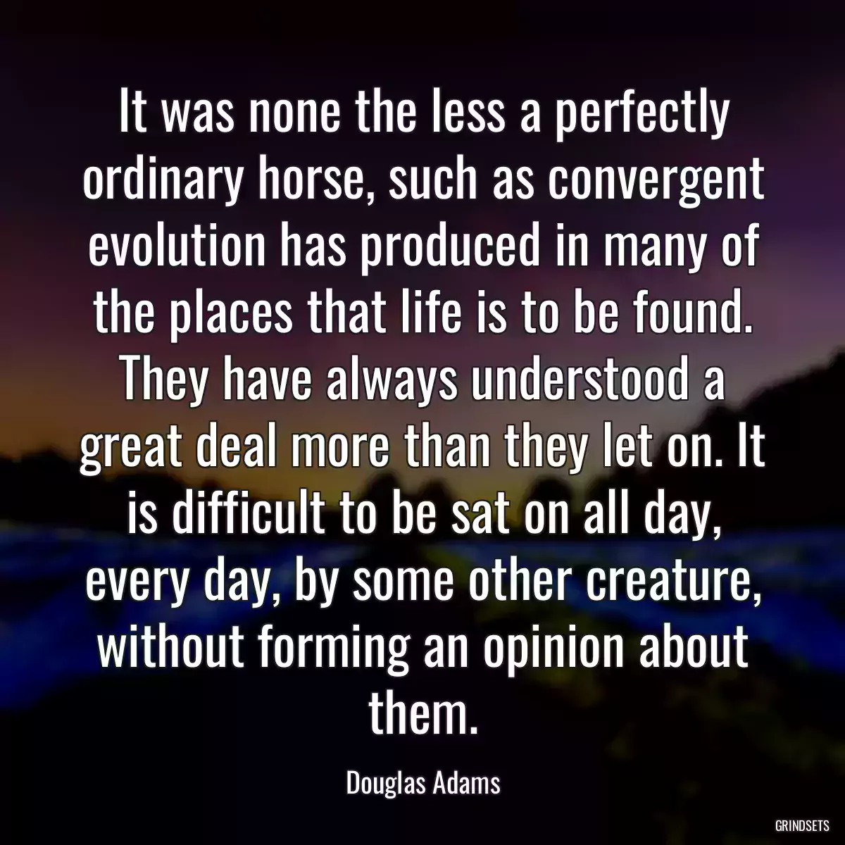 It was none the less a perfectly ordinary horse, such as convergent evolution has produced in many of the places that life is to be found. They have always understood a great deal more than they let on. It is difficult to be sat on all day, every day, by some other creature, without forming an opinion about them.