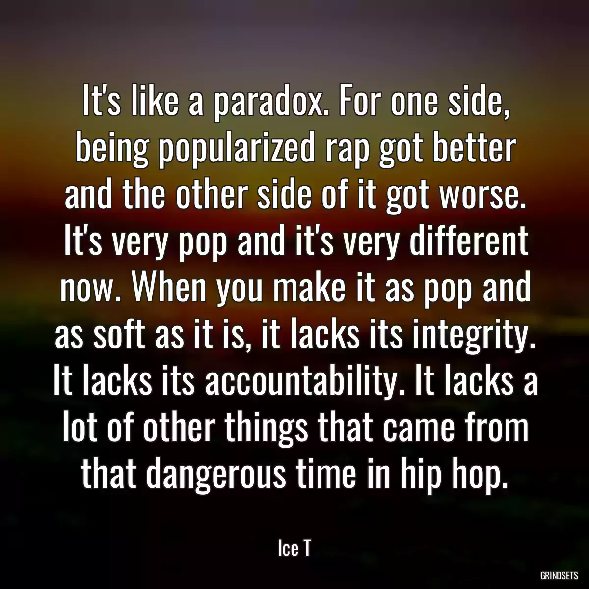 It\'s like a paradox. For one side, being popularized rap got better and the other side of it got worse. It\'s very pop and it\'s very different now. When you make it as pop and as soft as it is, it lacks its integrity. It lacks its accountability. It lacks a lot of other things that came from that dangerous time in hip hop.