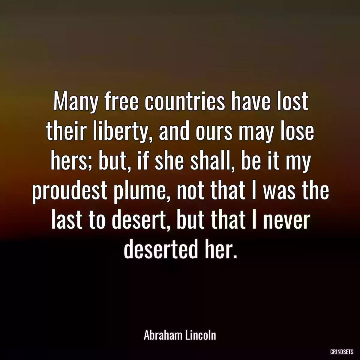 Many free countries have lost their liberty, and ours may lose hers; but, if she shall, be it my proudest plume, not that I was the last to desert, but that I never deserted her.