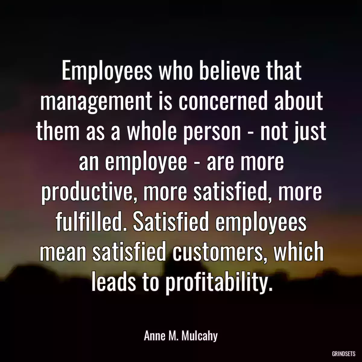 Employees who believe that management is concerned about them as a whole person - not just an employee - are more productive, more satisfied, more fulfilled. Satisfied employees mean satisfied customers, which leads to profitability.