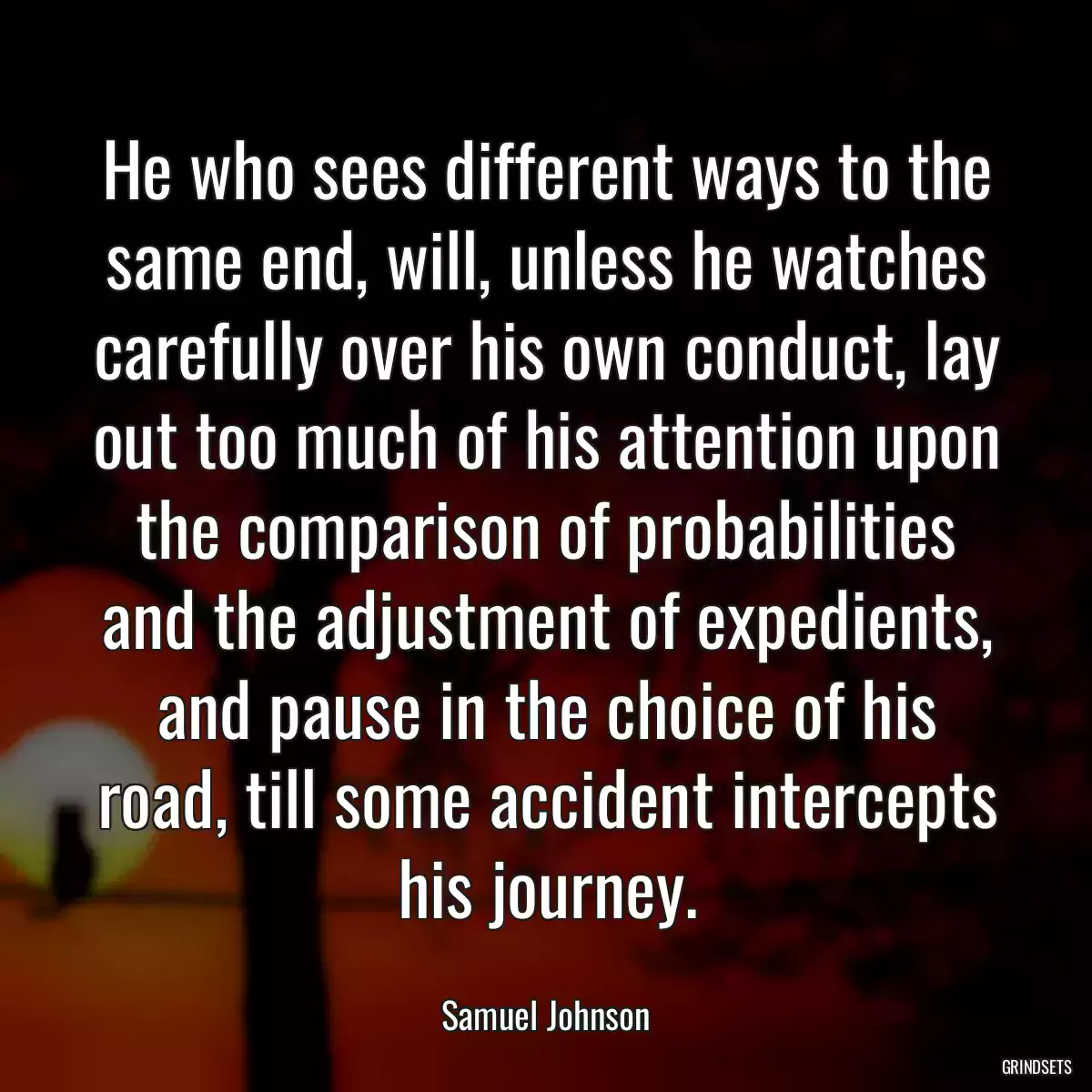 He who sees different ways to the same end, will, unless he watches carefully over his own conduct, lay out too much of his attention upon the comparison of probabilities and the adjustment of expedients, and pause in the choice of his road, till some accident intercepts his journey.