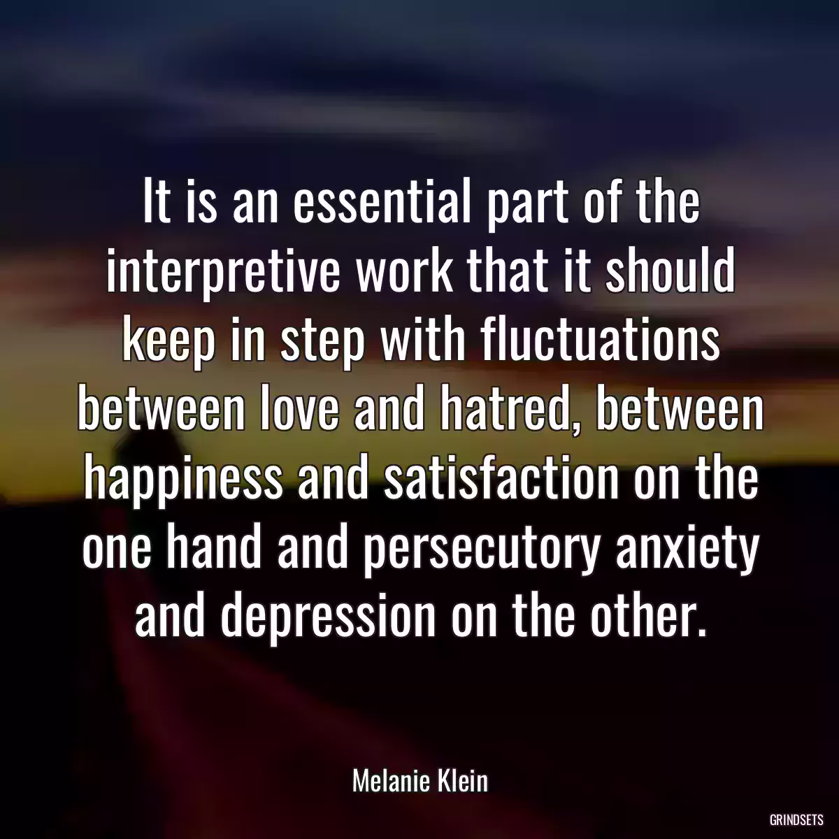 It is an essential part of the interpretive work that it should keep in step with fluctuations between love and hatred, between happiness and satisfaction on the one hand and persecutory anxiety and depression on the other.