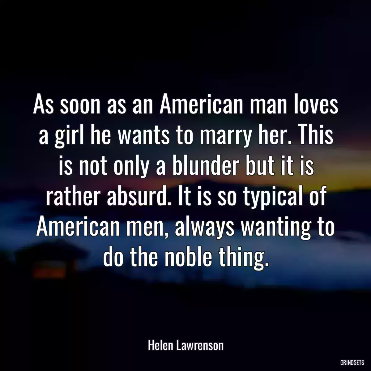 As soon as an American man loves a girl he wants to marry her. This is not only a blunder but it is rather absurd. It is so typical of American men, always wanting to do the noble thing.