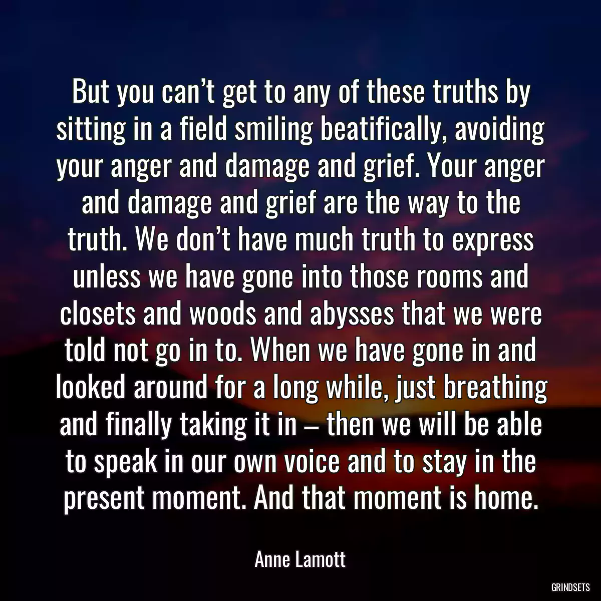 But you can’t get to any of these truths by sitting in a field smiling beatifically, avoiding your anger and damage and grief. Your anger and damage and grief are the way to the truth. We don’t have much truth to express unless we have gone into those rooms and closets and woods and abysses that we were told not go in to. When we have gone in and looked around for a long while, just breathing and finally taking it in – then we will be able to speak in our own voice and to stay in the present moment. And that moment is home.