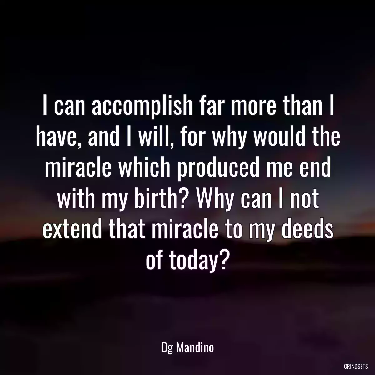 I can accomplish far more than I have, and I will, for why would the miracle which produced me end with my birth? Why can I not extend that miracle to my deeds of today?