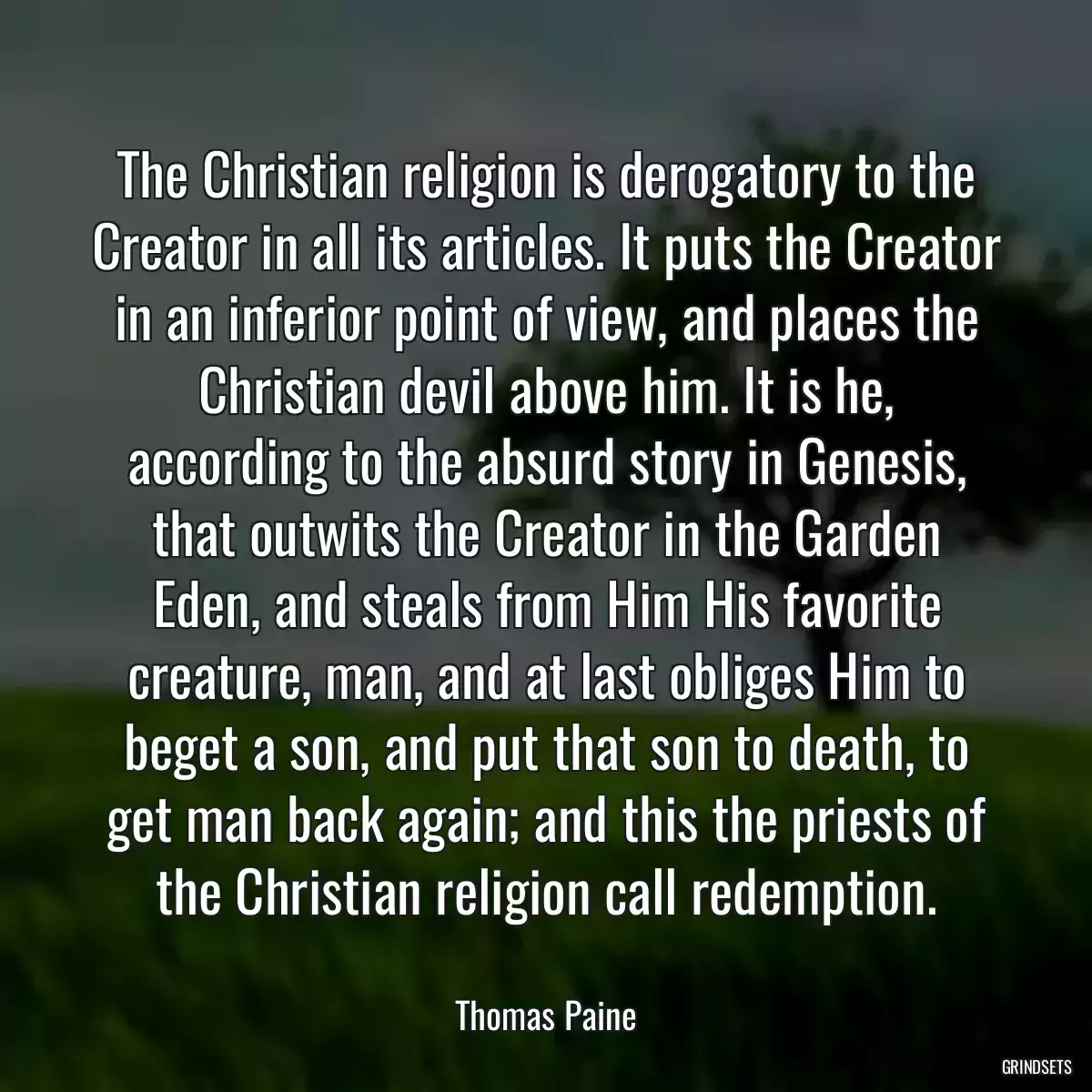 The Christian religion is derogatory to the Creator in all its articles. It puts the Creator in an inferior point of view, and places the Christian devil above him. It is he, according to the absurd story in Genesis, that outwits the Creator in the Garden Eden, and steals from Him His favorite creature, man, and at last obliges Him to beget a son, and put that son to death, to get man back again; and this the priests of the Christian religion call redemption.