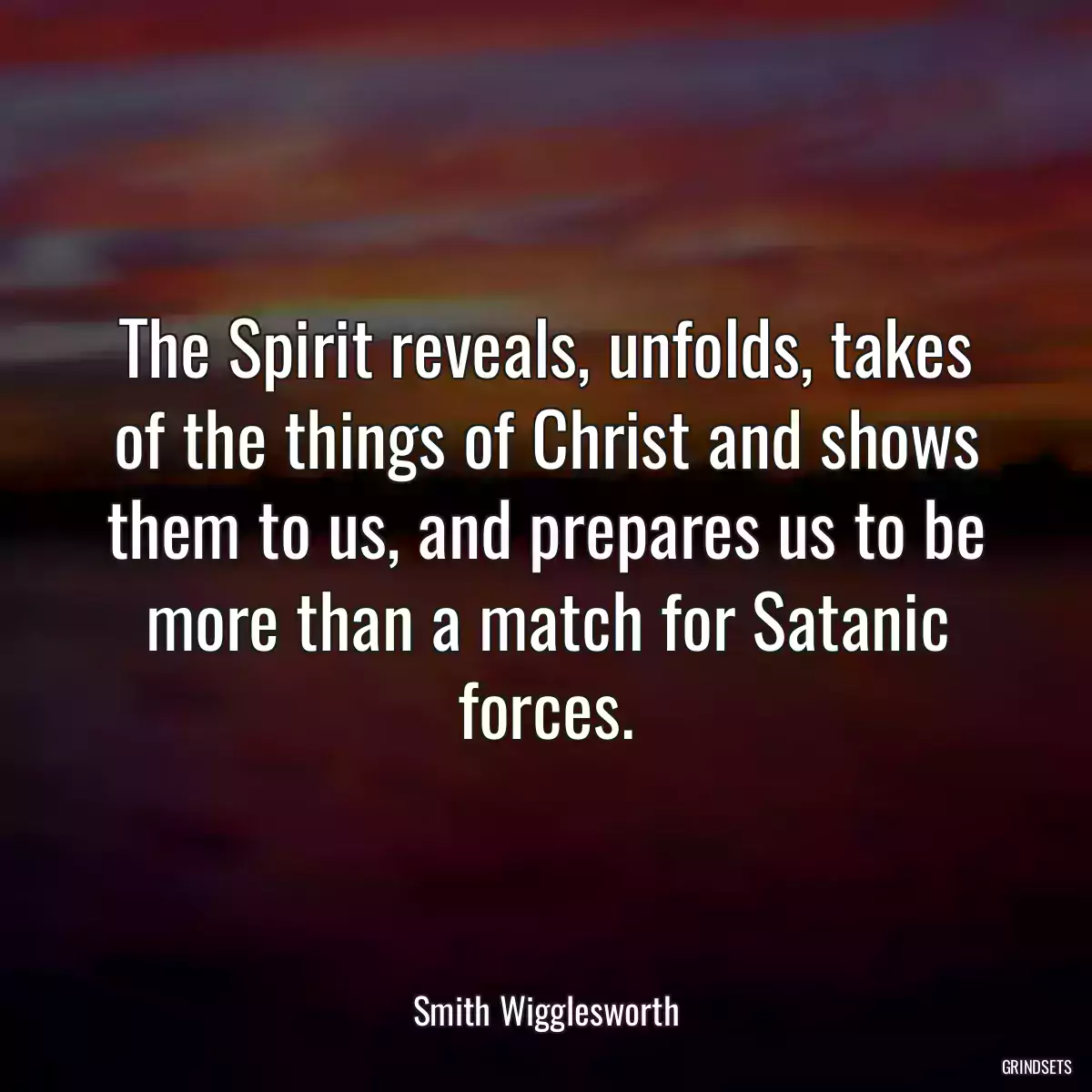 The Spirit reveals, unfolds, takes of the things of Christ and shows them to us, and prepares us to be more than a match for Satanic forces.