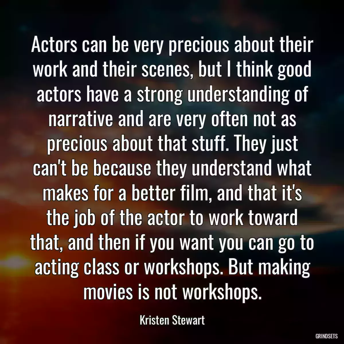 Actors can be very precious about their work and their scenes, but I think good actors have a strong understanding of narrative and are very often not as precious about that stuff. They just can\'t be because they understand what makes for a better film, and that it\'s the job of the actor to work toward that, and then if you want you can go to acting class or workshops. But making movies is not workshops.