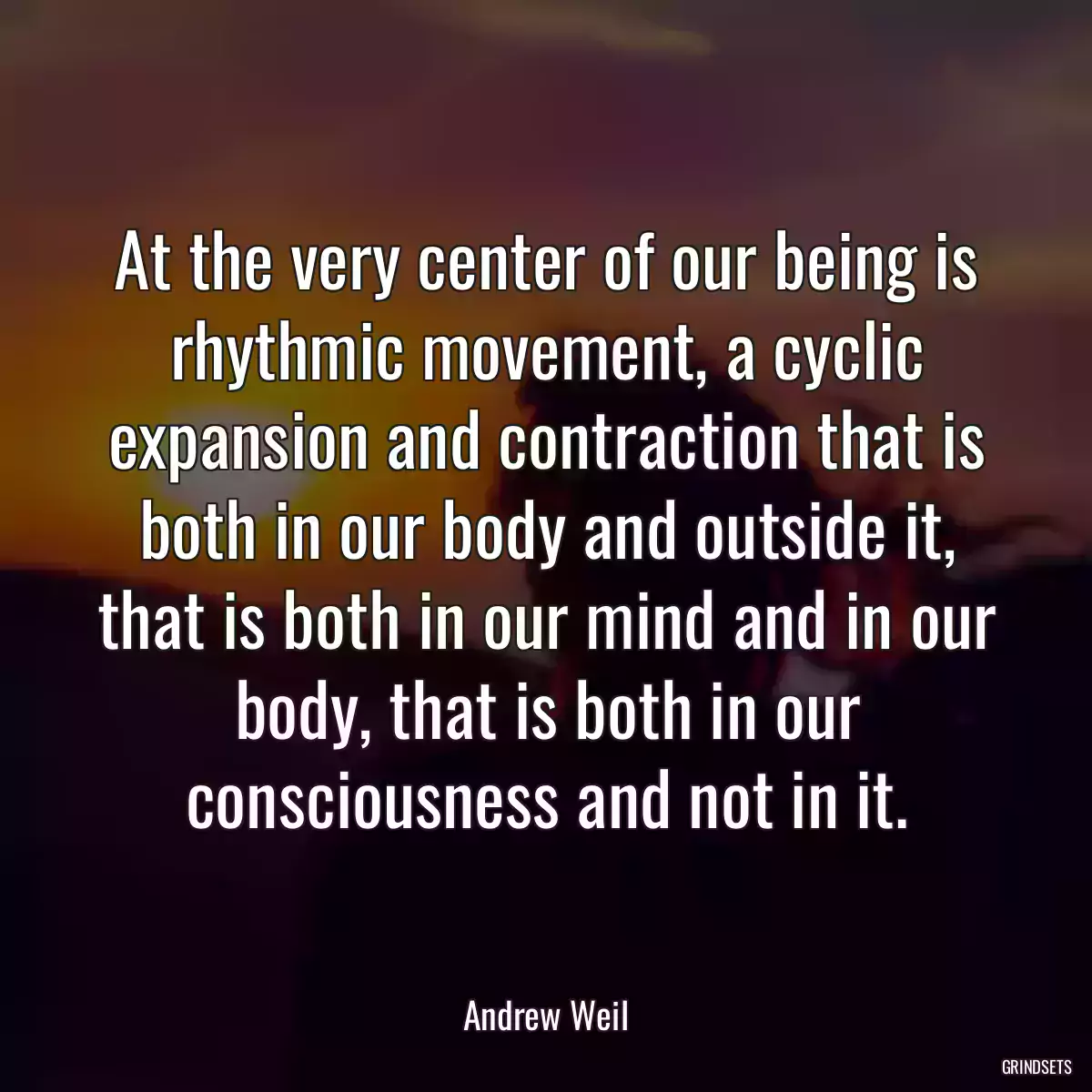 At the very center of our being is rhythmic movement, a cyclic expansion and contraction that is both in our body and outside it, that is both in our mind and in our body, that is both in our consciousness and not in it.