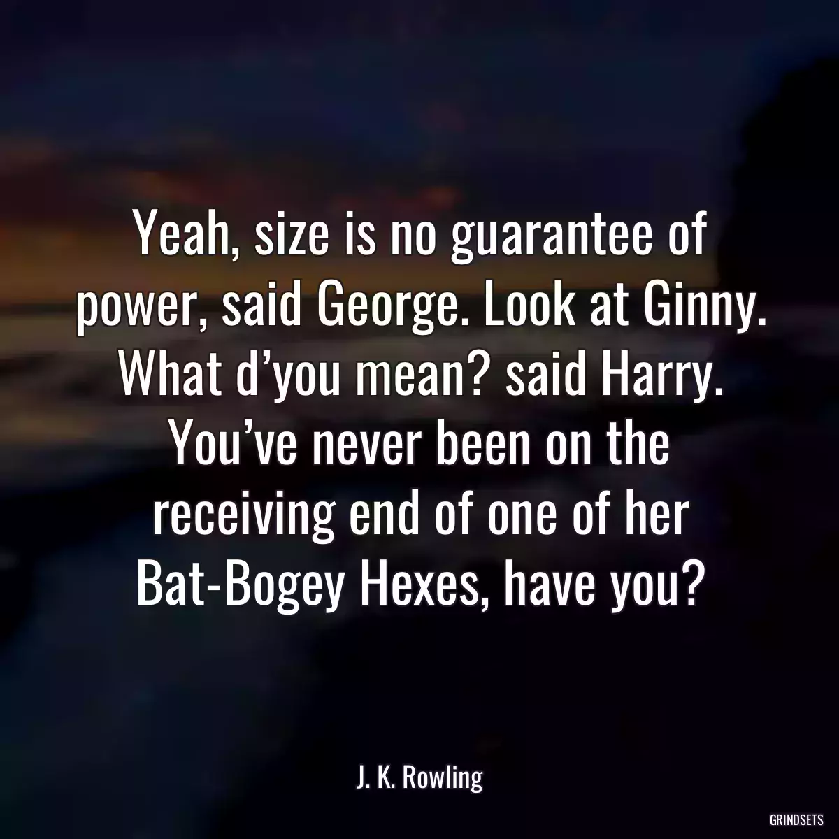 Yeah, size is no guarantee of power, said George. Look at Ginny. What d’you mean? said Harry. You’ve never been on the receiving end of one of her Bat-Bogey Hexes, have you?