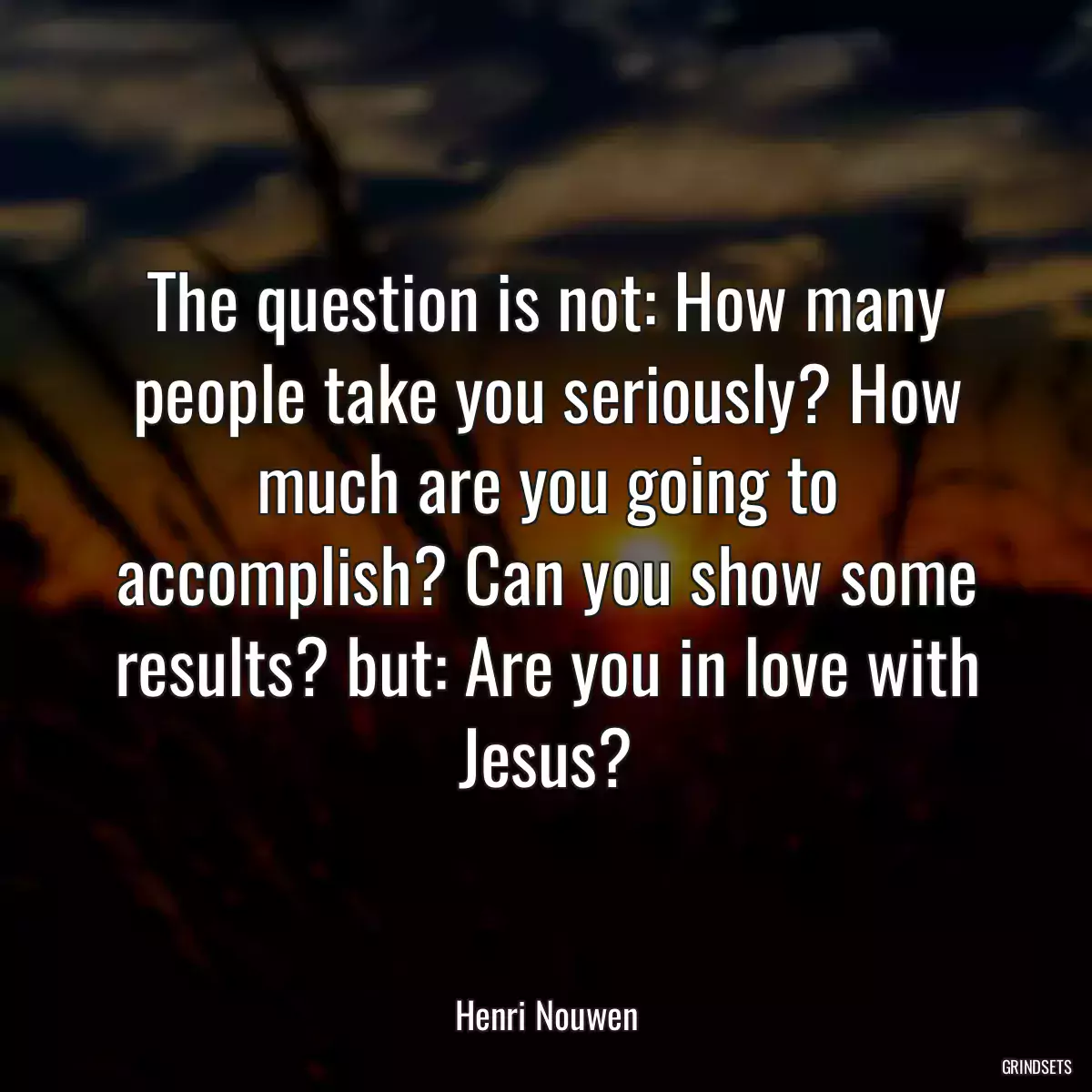 The question is not: How many people take you seriously? How much are you going to accomplish? Can you show some results? but: Are you in love with Jesus?