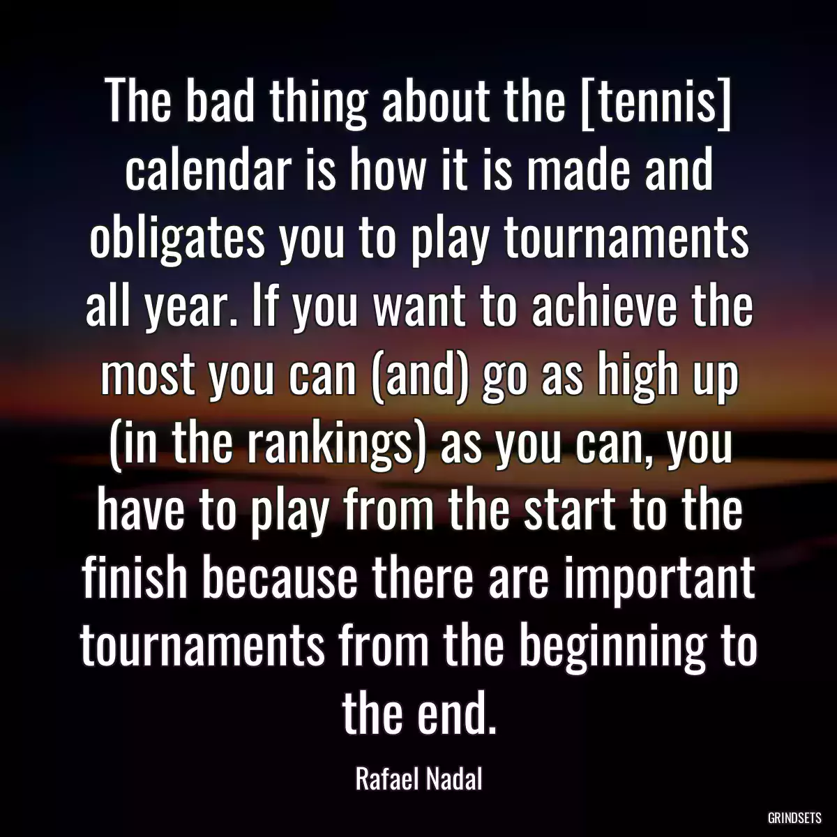 The bad thing about the [tennis] calendar is how it is made and obligates you to play tournaments all year. If you want to achieve the most you can (and) go as high up (in the rankings) as you can, you have to play from the start to the finish because there are important tournaments from the beginning to the end.