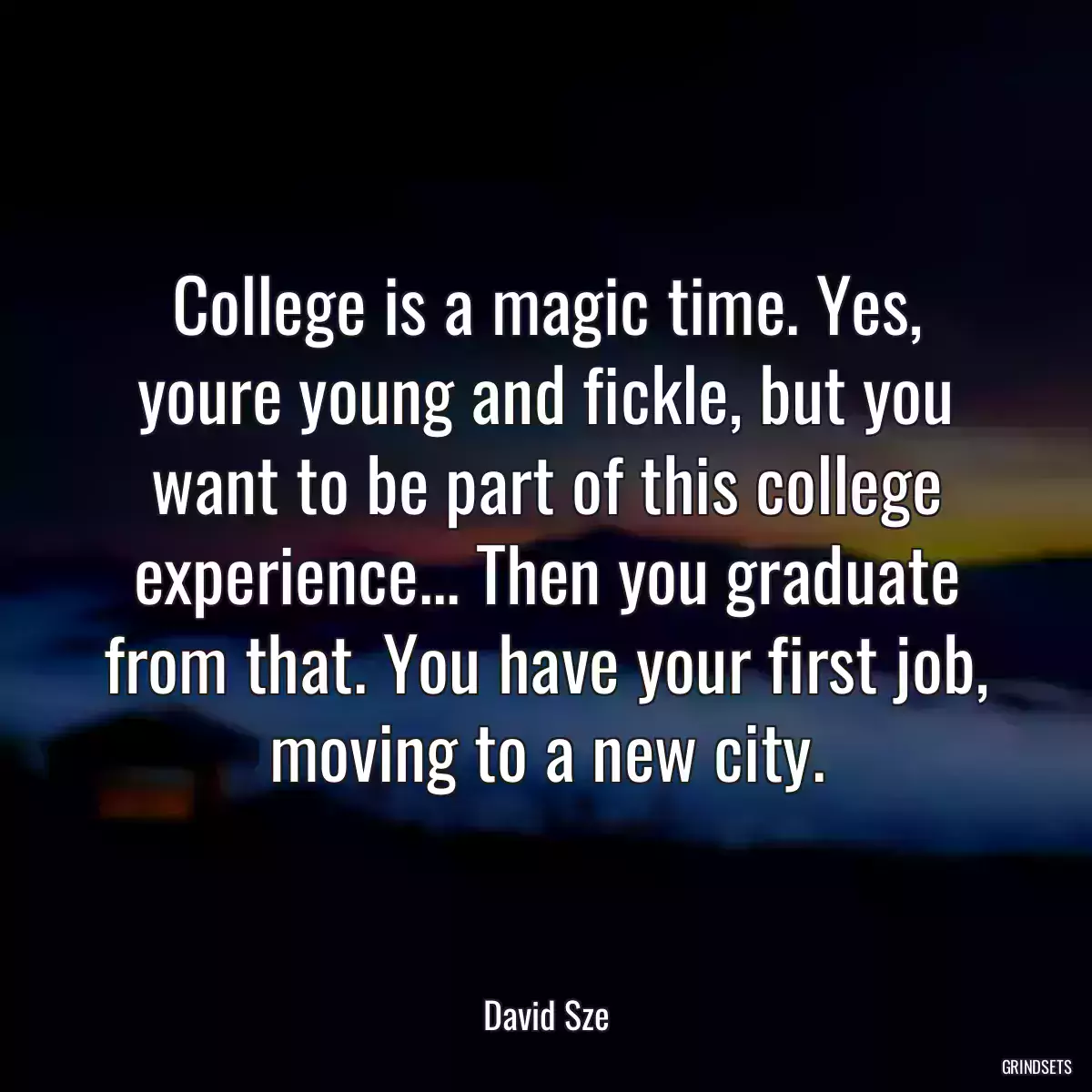 College is a magic time. Yes, youre young and fickle, but you want to be part of this college experience... Then you graduate from that. You have your first job, moving to a new city.