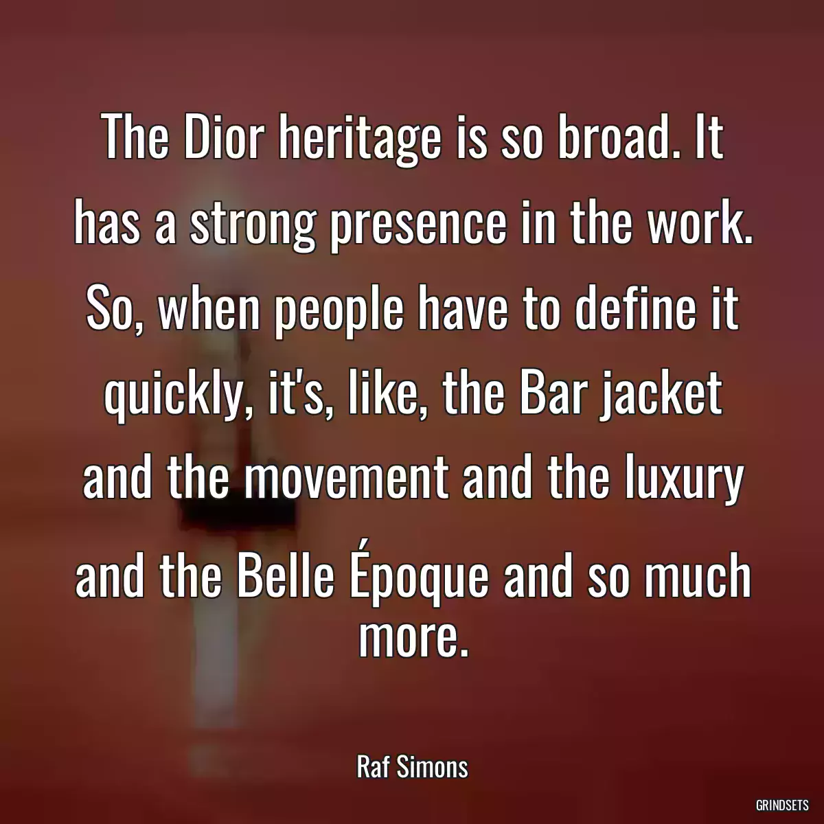 The Dior heritage is so broad. It has a strong presence in the work. So, when people have to define it quickly, it\'s, like, the Bar jacket and the movement and the luxury and the Belle Époque and so much more.