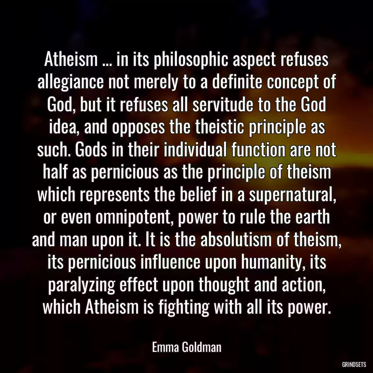 Atheism ... in its philosophic aspect refuses allegiance not merely to a definite concept of God, but it refuses all servitude to the God idea, and opposes the theistic principle as such. Gods in their individual function are not half as pernicious as the principle of theism which represents the belief in a supernatural, or even omnipotent, power to rule the earth and man upon it. It is the absolutism of theism, its pernicious influence upon humanity, its paralyzing effect upon thought and action, which Atheism is fighting with all its power.