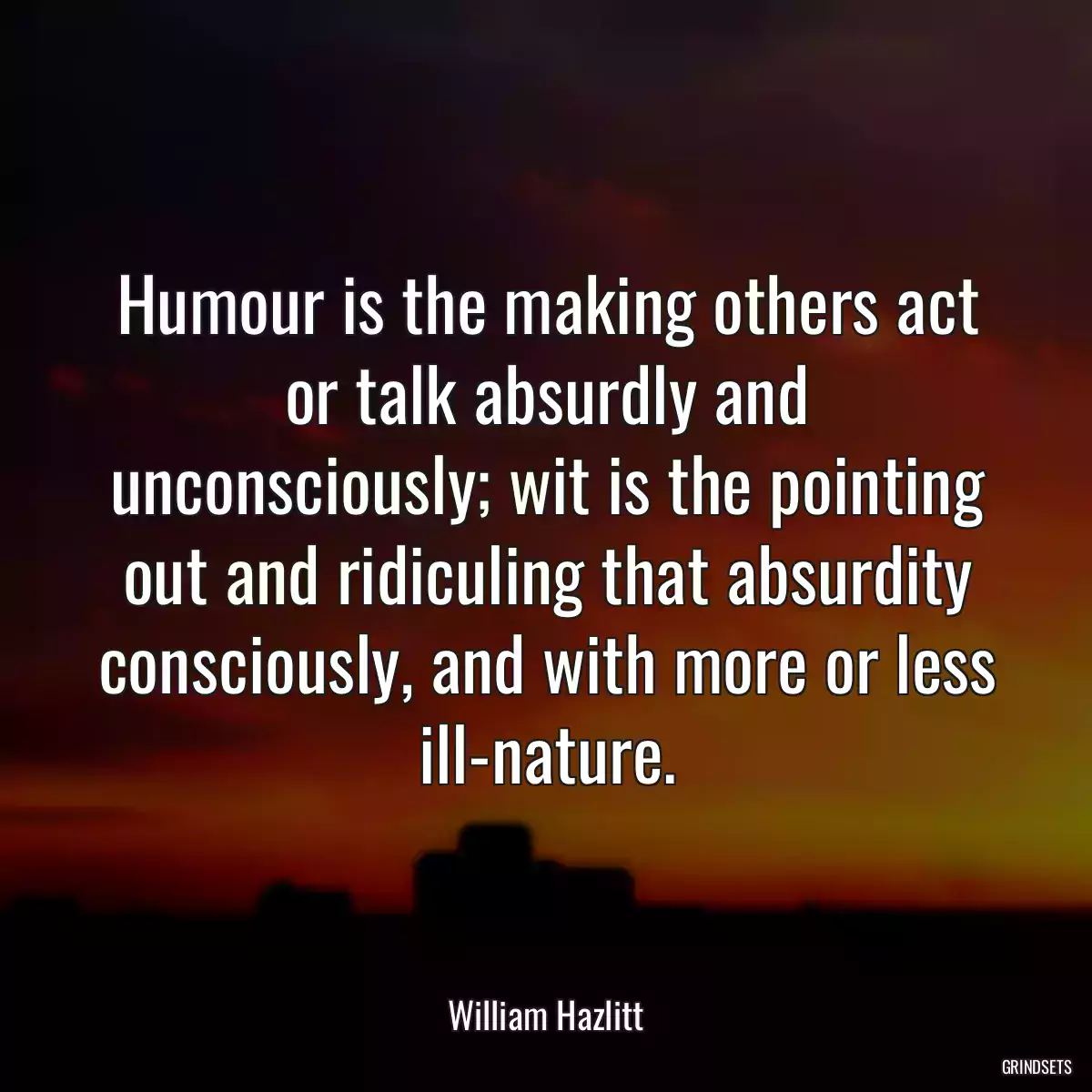 Humour is the making others act or talk absurdly and unconsciously; wit is the pointing out and ridiculing that absurdity consciously, and with more or less ill-nature.