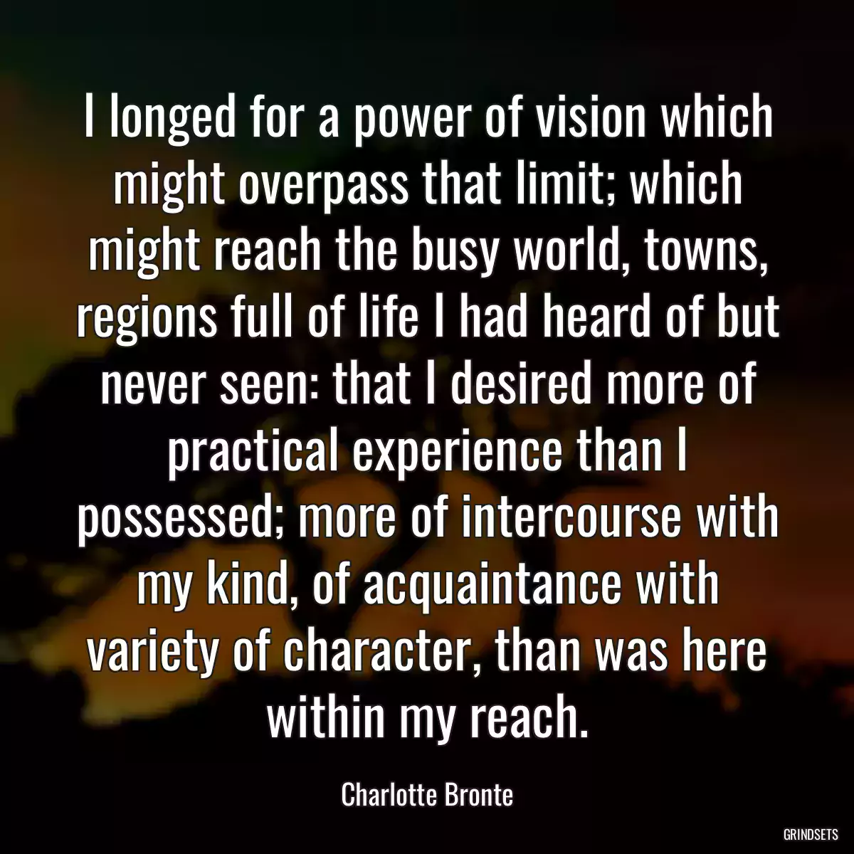 I longed for a power of vision which might overpass that limit; which might reach the busy world, towns, regions full of life I had heard of but never seen: that I desired more of practical experience than I possessed; more of intercourse with my kind, of acquaintance with variety of character, than was here within my reach.